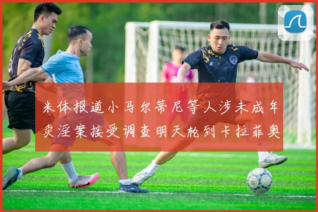 米体报道小马尔蒂尼等人涉未成年卖淫案接受调查明天轮到卡拉菲奥里接受问询