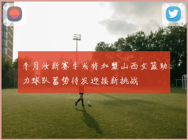 李月汝新赛季或将加盟山西女篮助力球队蓄势待发迎接新挑战