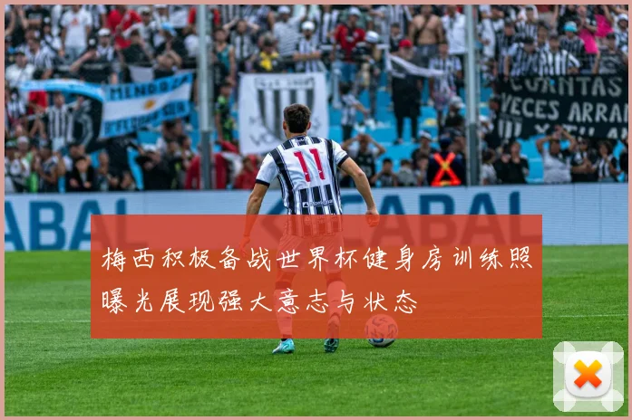 梅西积极备战世界杯健身房训练照曝光展现强大意志与状态