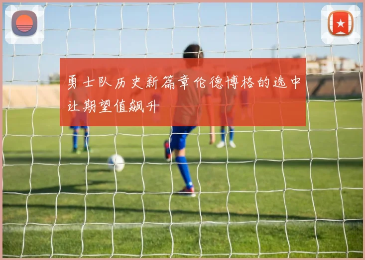 勇士队历史新篇章伦德博格的选中让期望值飙升