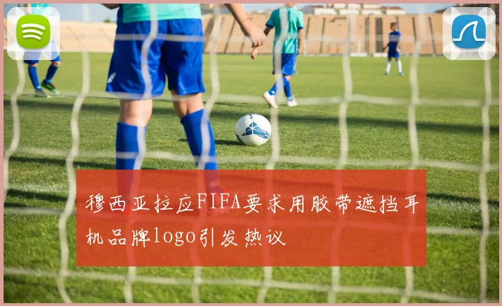 穆西亚拉应FIFA要求用胶带遮挡耳机品牌logo引发热议