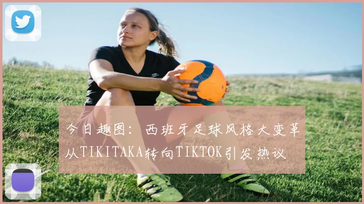 今日趣图：西班牙足球风格大变革从TIKITAKA转向TIKTOK引发热议