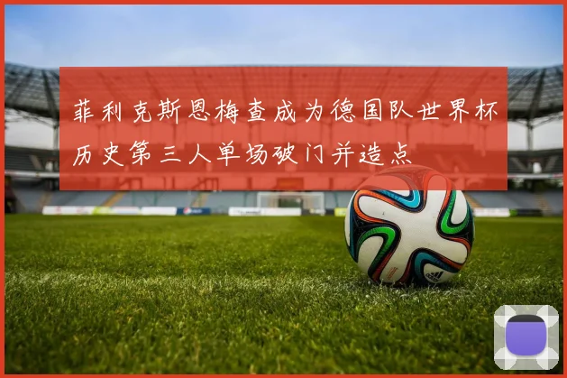 菲利克斯恩梅查成为德国队世界杯历史第三人单场破门并造点