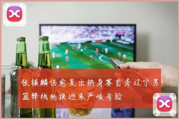 张镇麟伤愈复出热身赛首秀辽宁男篮锋线轮换迎来严峻考验