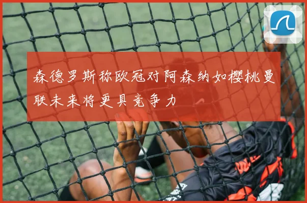 森德罗斯称欧冠对阿森纳如樱桃曼联未来将更具竞争力