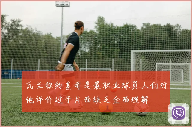 瓦兰称约基奇是最职业球员人们对他评价过于片面缺乏全面理解