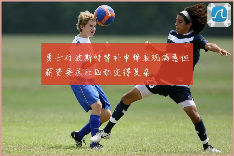 勇士对波斯特替补中锋表现满意但薪资要求让匹配变得复杂