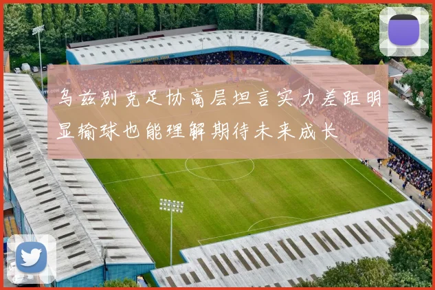 乌兹别克足协高层坦言实力差距明显输球也能理解期待未来成长