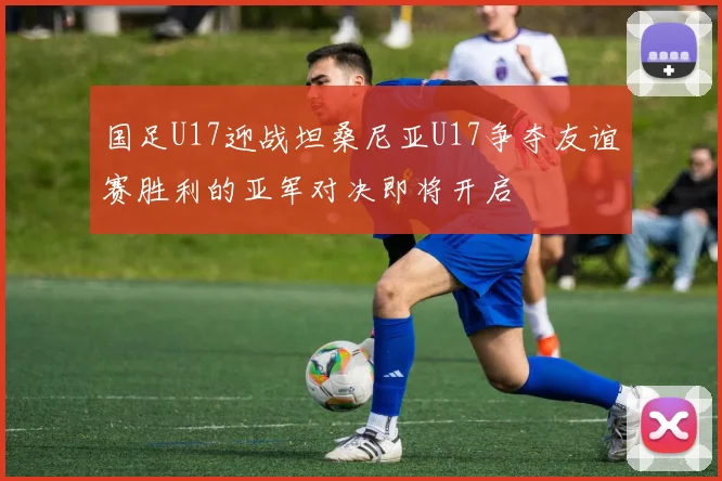 国足U17迎战坦桑尼亚U17争夺友谊赛胜利的亚军对决即将开启